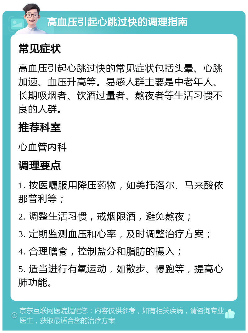 高血压引起心跳过快的调理指南 常见症状 高血压引起心跳过快的常见症状包括头晕、心跳加速、血压升高等。易感人群主要是中老年人、长期吸烟者、饮酒过量者、熬夜者等生活习惯不良的人群。 推荐科室 心血管内科 调理要点 1. 按医嘱服用降压药物，如美托洛尔、马来酸依那普利等； 2. 调整生活习惯，戒烟限酒，避免熬夜； 3. 定期监测血压和心率，及时调整治疗方案； 4. 合理膳食，控制盐分和脂肪的摄入； 5. 适当进行有氧运动，如散步、慢跑等，提高心肺功能。