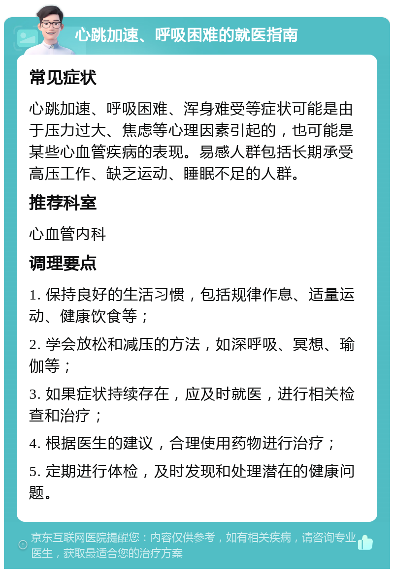 心跳加速、呼吸困难的就医指南 常见症状 心跳加速、呼吸困难、浑身难受等症状可能是由于压力过大、焦虑等心理因素引起的，也可能是某些心血管疾病的表现。易感人群包括长期承受高压工作、缺乏运动、睡眠不足的人群。 推荐科室 心血管内科 调理要点 1. 保持良好的生活习惯，包括规律作息、适量运动、健康饮食等； 2. 学会放松和减压的方法，如深呼吸、冥想、瑜伽等； 3. 如果症状持续存在，应及时就医，进行相关检查和治疗； 4. 根据医生的建议，合理使用药物进行治疗； 5. 定期进行体检，及时发现和处理潜在的健康问题。