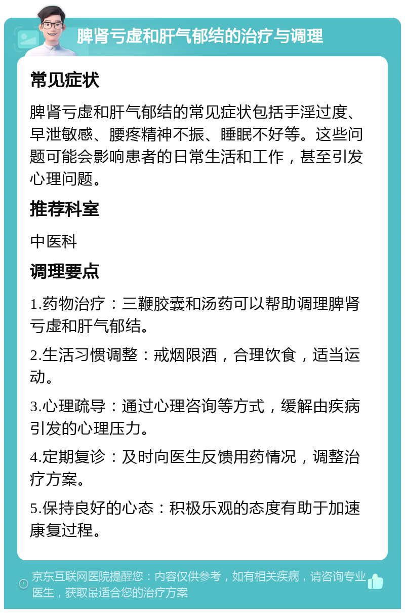 脾肾亏虚和肝气郁结的治疗与调理 常见症状 脾肾亏虚和肝气郁结的常见症状包括手淫过度、早泄敏感、腰疼精神不振、睡眠不好等。这些问题可能会影响患者的日常生活和工作，甚至引发心理问题。 推荐科室 中医科 调理要点 1.药物治疗：三鞭胶囊和汤药可以帮助调理脾肾亏虚和肝气郁结。 2.生活习惯调整：戒烟限酒，合理饮食，适当运动。 3.心理疏导：通过心理咨询等方式，缓解由疾病引发的心理压力。 4.定期复诊：及时向医生反馈用药情况，调整治疗方案。 5.保持良好的心态：积极乐观的态度有助于加速康复过程。