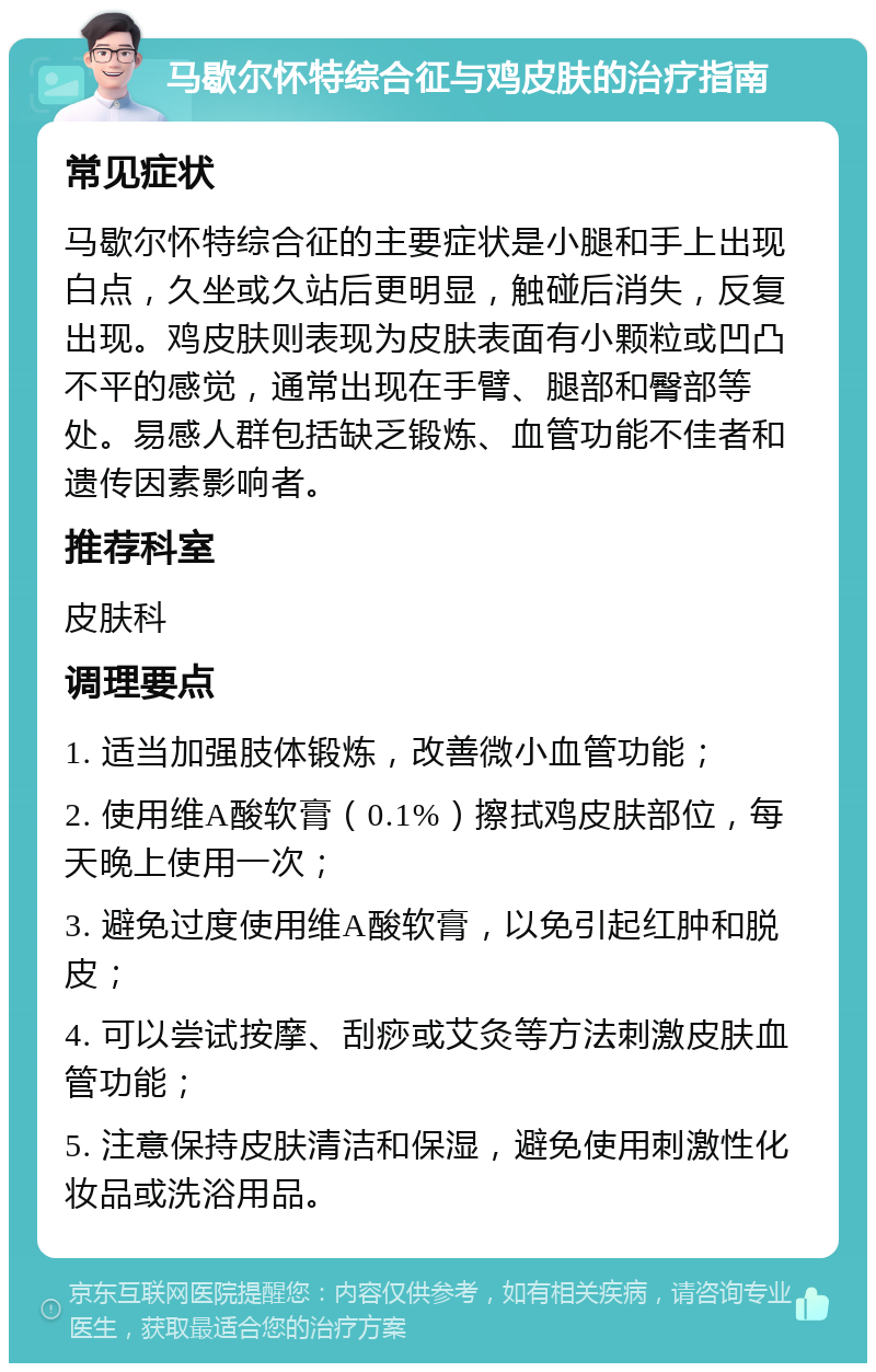 马歇尔怀特综合征与鸡皮肤的治疗指南 常见症状 马歇尔怀特综合征的主要症状是小腿和手上出现白点，久坐或久站后更明显，触碰后消失，反复出现。鸡皮肤则表现为皮肤表面有小颗粒或凹凸不平的感觉，通常出现在手臂、腿部和臀部等处。易感人群包括缺乏锻炼、血管功能不佳者和遗传因素影响者。 推荐科室 皮肤科 调理要点 1. 适当加强肢体锻炼，改善微小血管功能； 2. 使用维A酸软膏（0.1%）擦拭鸡皮肤部位，每天晚上使用一次； 3. 避免过度使用维A酸软膏，以免引起红肿和脱皮； 4. 可以尝试按摩、刮痧或艾灸等方法刺激皮肤血管功能； 5. 注意保持皮肤清洁和保湿，避免使用刺激性化妆品或洗浴用品。