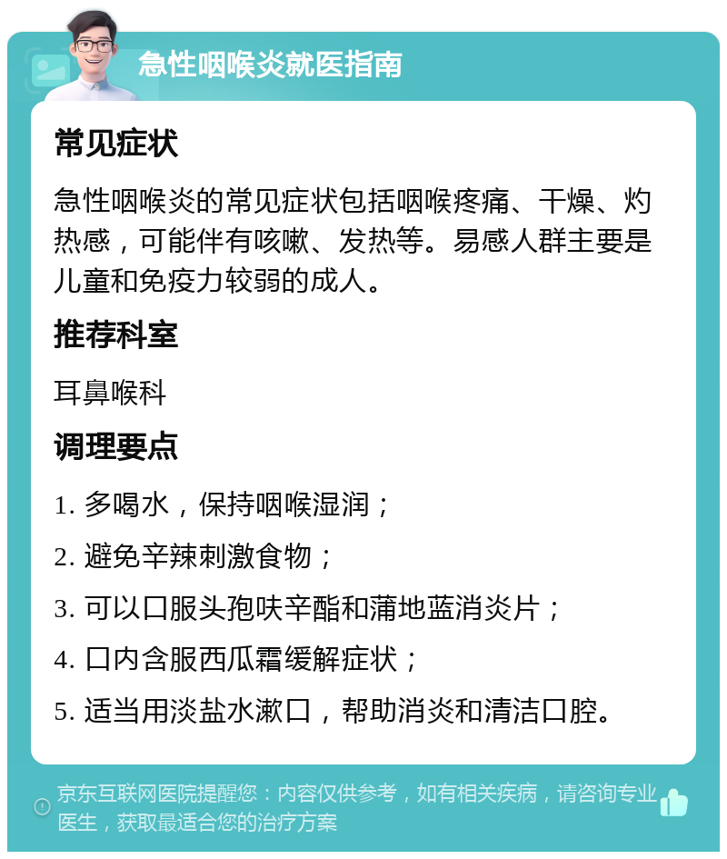 急性咽喉炎就医指南 常见症状 急性咽喉炎的常见症状包括咽喉疼痛、干燥、灼热感，可能伴有咳嗽、发热等。易感人群主要是儿童和免疫力较弱的成人。 推荐科室 耳鼻喉科 调理要点 1. 多喝水，保持咽喉湿润； 2. 避免辛辣刺激食物； 3. 可以口服头孢呋辛酯和蒲地蓝消炎片； 4. 口内含服西瓜霜缓解症状； 5. 适当用淡盐水漱口，帮助消炎和清洁口腔。