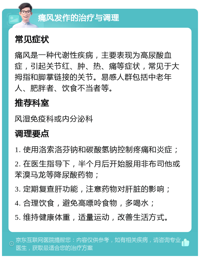 痛风发作的治疗与调理 常见症状 痛风是一种代谢性疾病，主要表现为高尿酸血症，引起关节红、肿、热、痛等症状，常见于大拇指和脚掌链接的关节。易感人群包括中老年人、肥胖者、饮食不当者等。 推荐科室 风湿免疫科或内分泌科 调理要点 1. 使用洛索洛芬钠和碳酸氢钠控制疼痛和炎症； 2. 在医生指导下，半个月后开始服用非布司他或苯溴马龙等降尿酸药物； 3. 定期复查肝功能，注意药物对肝脏的影响； 4. 合理饮食，避免高嘌呤食物，多喝水； 5. 维持健康体重，适量运动，改善生活方式。