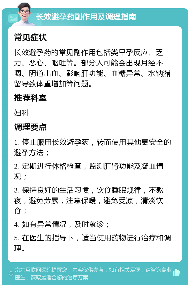 长效避孕药副作用及调理指南 常见症状 长效避孕药的常见副作用包括类早孕反应、乏力、恶心、呕吐等。部分人可能会出现月经不调、阴道出血、影响肝功能、血糖异常、水钠潴留导致体重增加等问题。 推荐科室 妇科 调理要点 1. 停止服用长效避孕药，转而使用其他更安全的避孕方法； 2. 定期进行体格检查，监测肝肾功能及凝血情况； 3. 保持良好的生活习惯，饮食睡眠规律，不熬夜，避免劳累，注意保暖，避免受凉，清淡饮食； 4. 如有异常情况，及时就诊； 5. 在医生的指导下，适当使用药物进行治疗和调理。