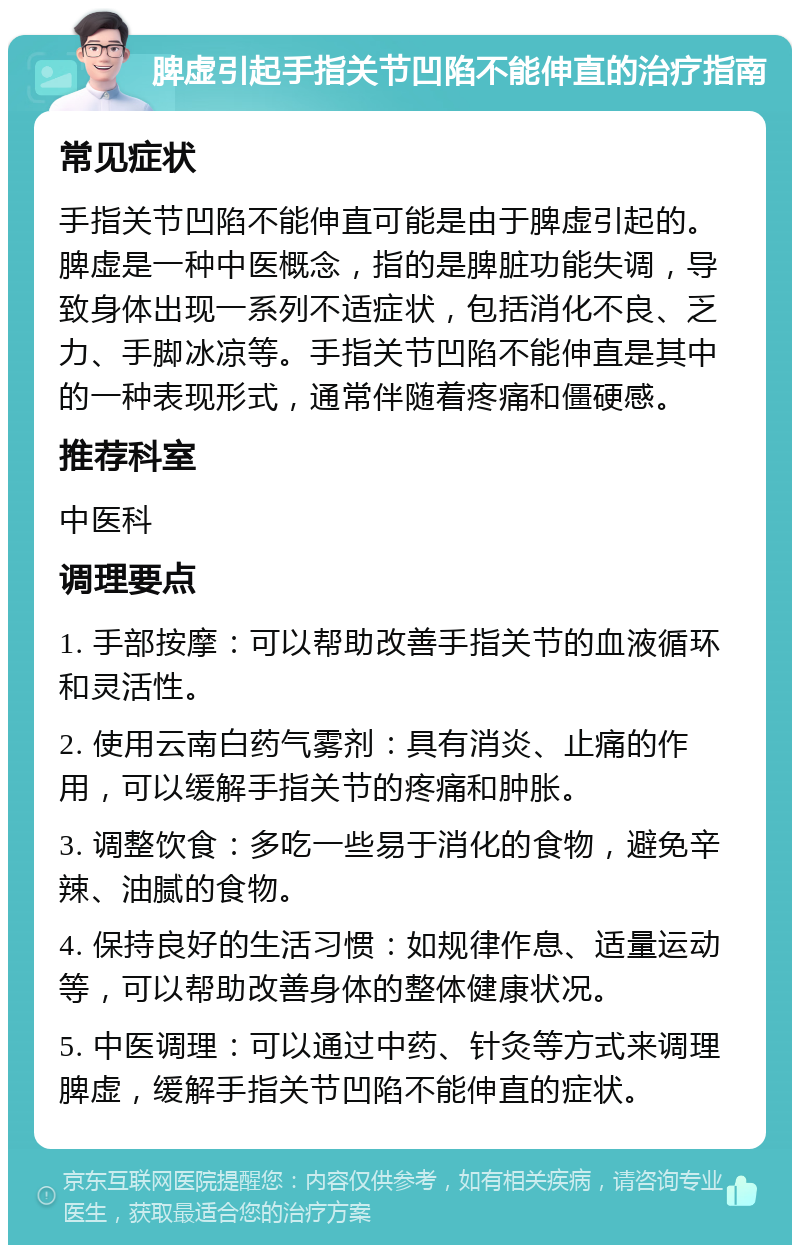 脾虚引起手指关节凹陷不能伸直的治疗指南 常见症状 手指关节凹陷不能伸直可能是由于脾虚引起的。脾虚是一种中医概念，指的是脾脏功能失调，导致身体出现一系列不适症状，包括消化不良、乏力、手脚冰凉等。手指关节凹陷不能伸直是其中的一种表现形式，通常伴随着疼痛和僵硬感。 推荐科室 中医科 调理要点 1. 手部按摩：可以帮助改善手指关节的血液循环和灵活性。 2. 使用云南白药气雾剂：具有消炎、止痛的作用，可以缓解手指关节的疼痛和肿胀。 3. 调整饮食：多吃一些易于消化的食物，避免辛辣、油腻的食物。 4. 保持良好的生活习惯：如规律作息、适量运动等，可以帮助改善身体的整体健康状况。 5. 中医调理：可以通过中药、针灸等方式来调理脾虚，缓解手指关节凹陷不能伸直的症状。