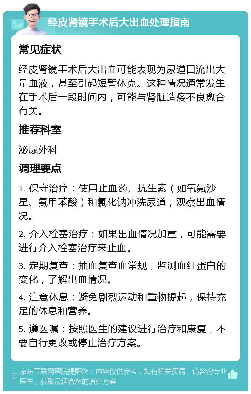 经皮肾镜手术后大出血处理指南 常见症状 经皮肾镜手术后大出血可能表现为尿道口流出大量血液，甚至引起短暂休克。这种情况通常发生在手术后一段时间内，可能与肾脏造瘘不良愈合有关。 推荐科室 泌尿外科 调理要点 1. 保守治疗：使用止血药、抗生素（如氧氟沙星、氨甲苯酸）和氯化钠冲洗尿道，观察出血情况。 2. 介入栓塞治疗：如果出血情况加重，可能需要进行介入栓塞治疗来止血。 3. 定期复查：抽血复查血常规，监测血红蛋白的变化，了解出血情况。 4. 注意休息：避免剧烈运动和重物提起，保持充足的休息和营养。 5. 遵医嘱：按照医生的建议进行治疗和康复，不要自行更改或停止治疗方案。