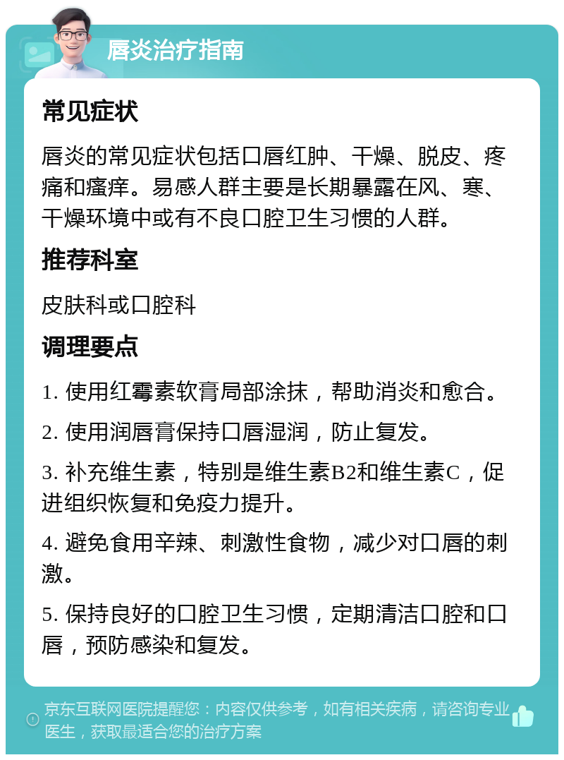 唇炎治疗指南 常见症状 唇炎的常见症状包括口唇红肿、干燥、脱皮、疼痛和瘙痒。易感人群主要是长期暴露在风、寒、干燥环境中或有不良口腔卫生习惯的人群。 推荐科室 皮肤科或口腔科 调理要点 1. 使用红霉素软膏局部涂抹，帮助消炎和愈合。 2. 使用润唇膏保持口唇湿润，防止复发。 3. 补充维生素，特别是维生素B2和维生素C，促进组织恢复和免疫力提升。 4. 避免食用辛辣、刺激性食物，减少对口唇的刺激。 5. 保持良好的口腔卫生习惯，定期清洁口腔和口唇，预防感染和复发。