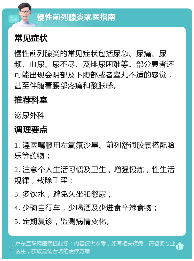 慢性前列腺炎就医指南 常见症状 慢性前列腺炎的常见症状包括尿急、尿痛、尿频、血尿、尿不尽、及排尿困难等。部分患者还可能出现会阴部及下腹部或者睾丸不适的感觉，甚至伴随着腰部疼痛和酸胀感。 推荐科室 泌尿外科 调理要点 1. 遵医嘱服用左氧氟沙星、前列舒通胶囊搭配哈乐等药物； 2. 注意个人生活习惯及卫生，增强锻炼，性生活规律，戒除手淫； 3. 多饮水，避免久坐和憋尿； 4. 少骑自行车，少喝酒及少进食辛辣食物； 5. 定期复诊，监测病情变化。