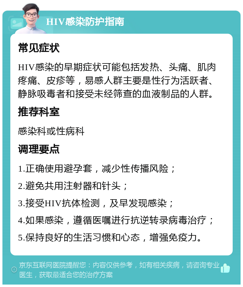 HIV感染防护指南 常见症状 HIV感染的早期症状可能包括发热、头痛、肌肉疼痛、皮疹等，易感人群主要是性行为活跃者、静脉吸毒者和接受未经筛查的血液制品的人群。 推荐科室 感染科或性病科 调理要点 1.正确使用避孕套，减少性传播风险； 2.避免共用注射器和针头； 3.接受HIV抗体检测，及早发现感染； 4.如果感染，遵循医嘱进行抗逆转录病毒治疗； 5.保持良好的生活习惯和心态，增强免疫力。