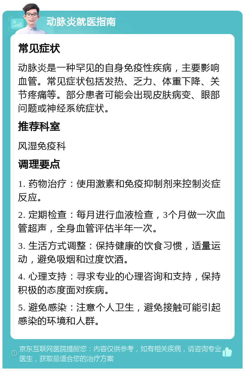 动脉炎就医指南 常见症状 动脉炎是一种罕见的自身免疫性疾病，主要影响血管。常见症状包括发热、乏力、体重下降、关节疼痛等。部分患者可能会出现皮肤病变、眼部问题或神经系统症状。 推荐科室 风湿免疫科 调理要点 1. 药物治疗：使用激素和免疫抑制剂来控制炎症反应。 2. 定期检查：每月进行血液检查，3个月做一次血管超声，全身血管评估半年一次。 3. 生活方式调整：保持健康的饮食习惯，适量运动，避免吸烟和过度饮酒。 4. 心理支持：寻求专业的心理咨询和支持，保持积极的态度面对疾病。 5. 避免感染：注意个人卫生，避免接触可能引起感染的环境和人群。