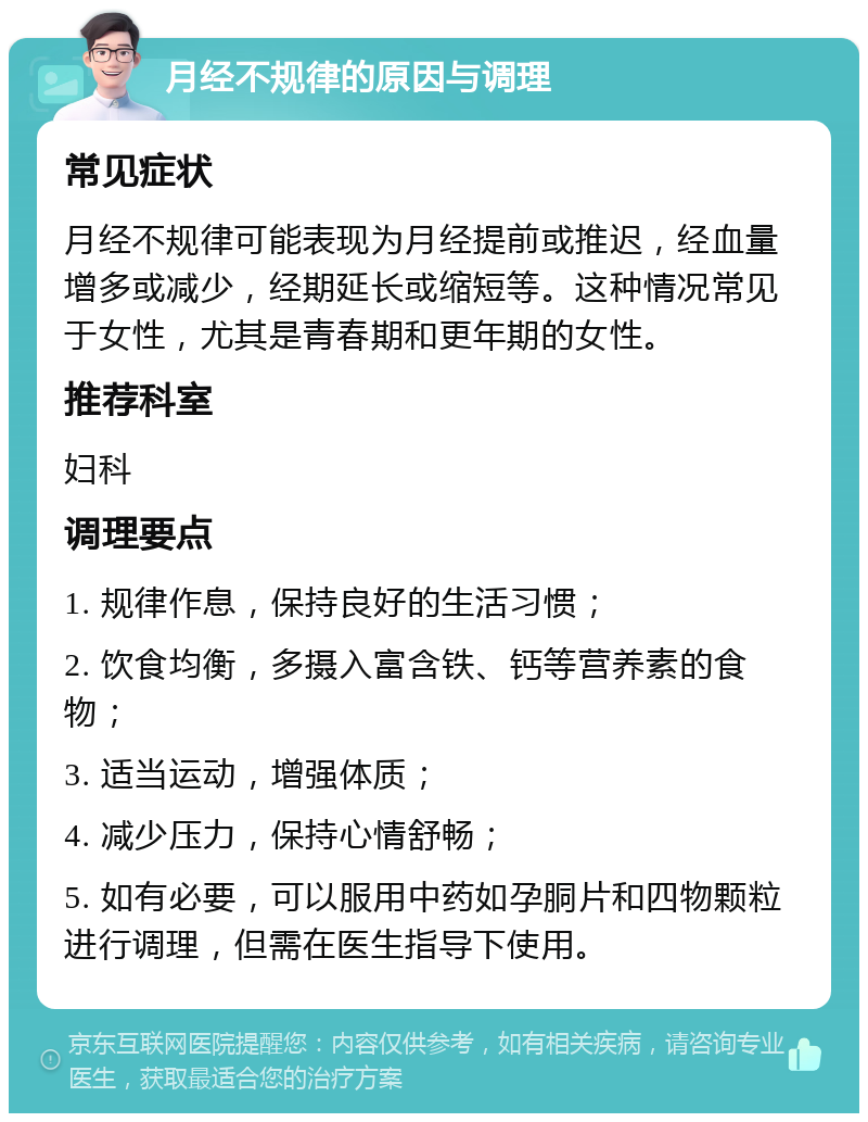 月经不规律的原因与调理 常见症状 月经不规律可能表现为月经提前或推迟，经血量增多或减少，经期延长或缩短等。这种情况常见于女性，尤其是青春期和更年期的女性。 推荐科室 妇科 调理要点 1. 规律作息，保持良好的生活习惯； 2. 饮食均衡，多摄入富含铁、钙等营养素的食物； 3. 适当运动，增强体质； 4. 减少压力，保持心情舒畅； 5. 如有必要，可以服用中药如孕胴片和四物颗粒进行调理，但需在医生指导下使用。