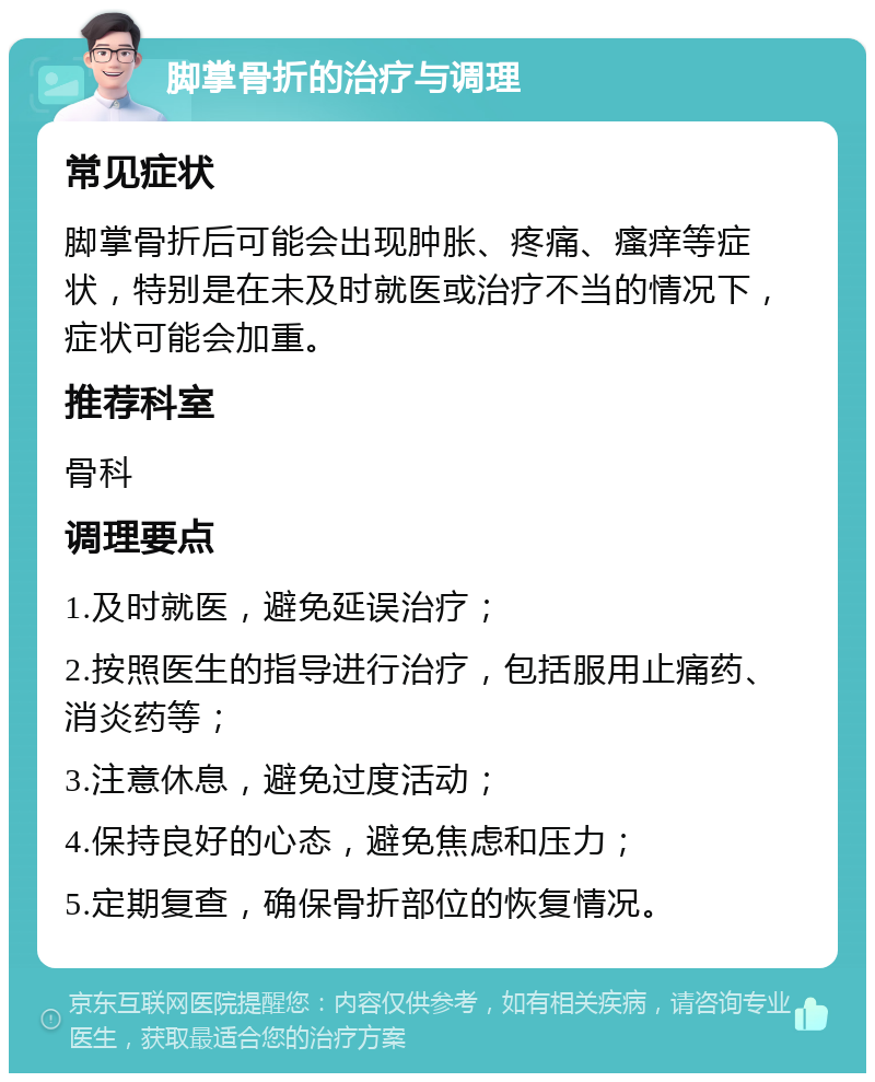 脚掌骨折的治疗与调理 常见症状 脚掌骨折后可能会出现肿胀、疼痛、瘙痒等症状，特别是在未及时就医或治疗不当的情况下，症状可能会加重。 推荐科室 骨科 调理要点 1.及时就医，避免延误治疗； 2.按照医生的指导进行治疗，包括服用止痛药、消炎药等； 3.注意休息，避免过度活动； 4.保持良好的心态，避免焦虑和压力； 5.定期复查，确保骨折部位的恢复情况。