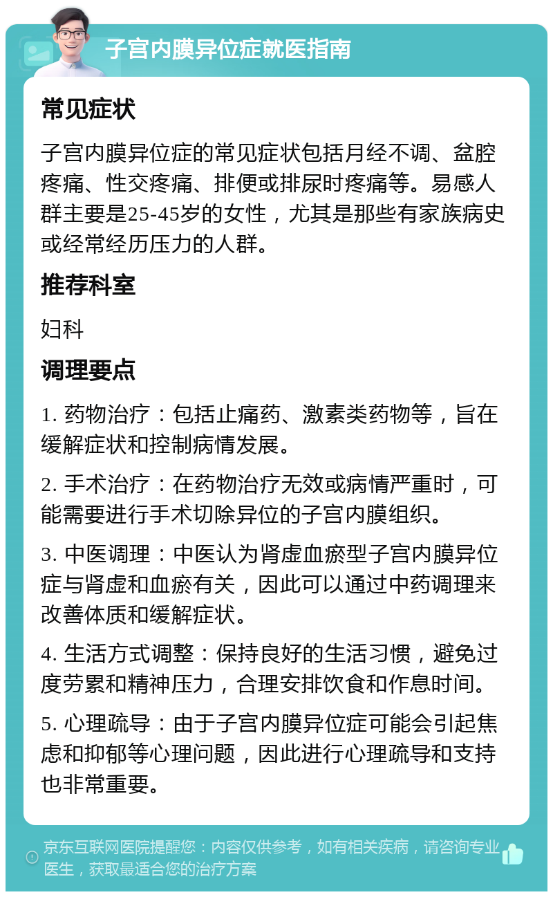 子宫内膜异位症就医指南 常见症状 子宫内膜异位症的常见症状包括月经不调、盆腔疼痛、性交疼痛、排便或排尿时疼痛等。易感人群主要是25-45岁的女性，尤其是那些有家族病史或经常经历压力的人群。 推荐科室 妇科 调理要点 1. 药物治疗：包括止痛药、激素类药物等，旨在缓解症状和控制病情发展。 2. 手术治疗：在药物治疗无效或病情严重时，可能需要进行手术切除异位的子宫内膜组织。 3. 中医调理：中医认为肾虚血瘀型子宫内膜异位症与肾虚和血瘀有关，因此可以通过中药调理来改善体质和缓解症状。 4. 生活方式调整：保持良好的生活习惯，避免过度劳累和精神压力，合理安排饮食和作息时间。 5. 心理疏导：由于子宫内膜异位症可能会引起焦虑和抑郁等心理问题，因此进行心理疏导和支持也非常重要。