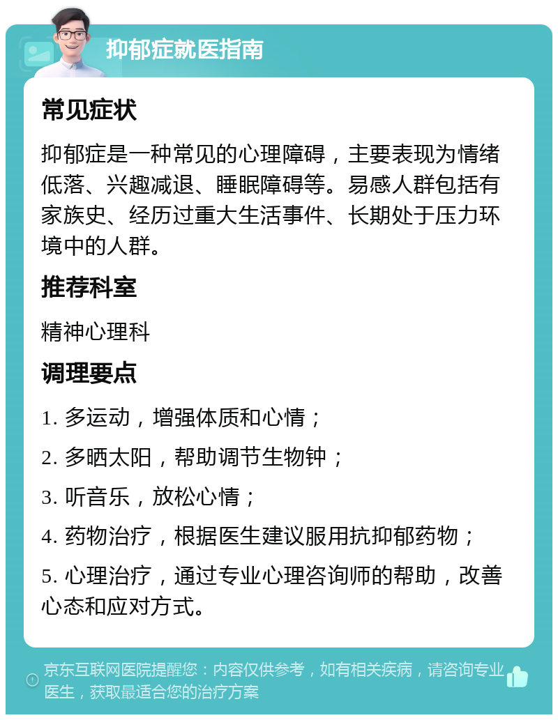 抑郁症就医指南 常见症状 抑郁症是一种常见的心理障碍，主要表现为情绪低落、兴趣减退、睡眠障碍等。易感人群包括有家族史、经历过重大生活事件、长期处于压力环境中的人群。 推荐科室 精神心理科 调理要点 1. 多运动，增强体质和心情； 2. 多晒太阳，帮助调节生物钟； 3. 听音乐，放松心情； 4. 药物治疗，根据医生建议服用抗抑郁药物； 5. 心理治疗，通过专业心理咨询师的帮助，改善心态和应对方式。