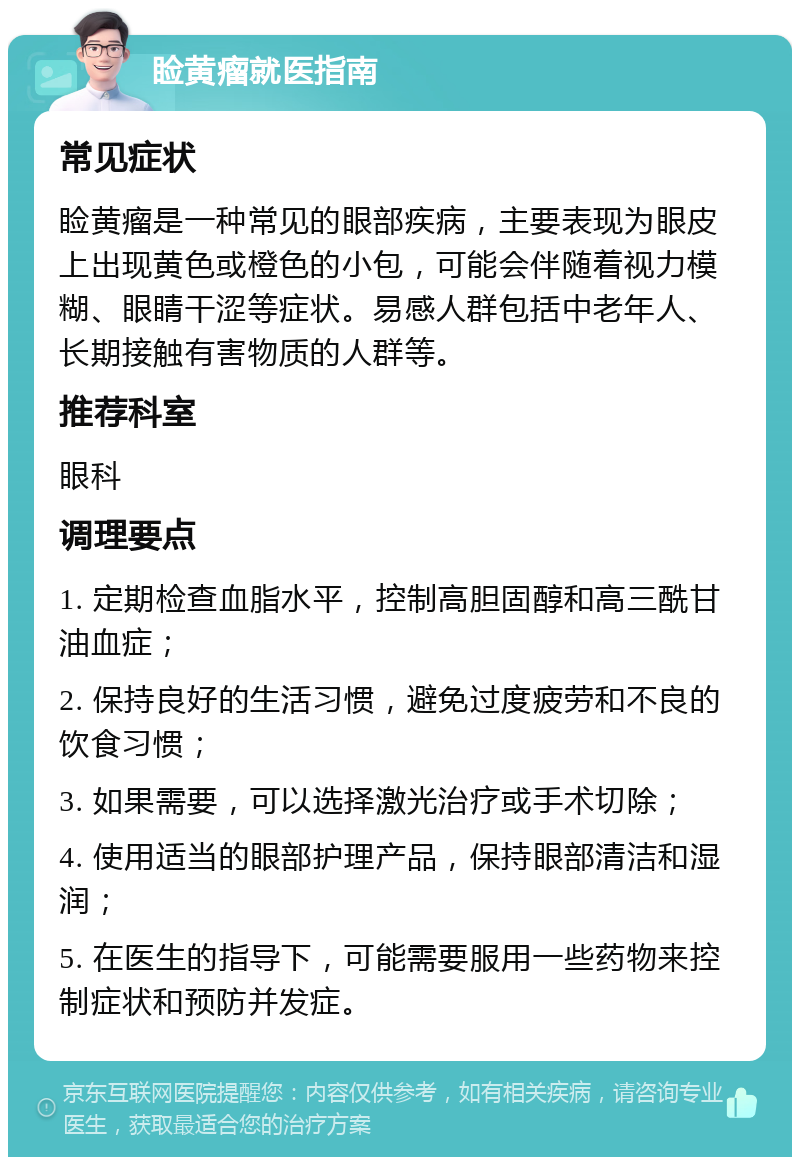 睑黄瘤就医指南 常见症状 睑黄瘤是一种常见的眼部疾病，主要表现为眼皮上出现黄色或橙色的小包，可能会伴随着视力模糊、眼睛干涩等症状。易感人群包括中老年人、长期接触有害物质的人群等。 推荐科室 眼科 调理要点 1. 定期检查血脂水平，控制高胆固醇和高三酰甘油血症； 2. 保持良好的生活习惯，避免过度疲劳和不良的饮食习惯； 3. 如果需要，可以选择激光治疗或手术切除； 4. 使用适当的眼部护理产品，保持眼部清洁和湿润； 5. 在医生的指导下，可能需要服用一些药物来控制症状和预防并发症。