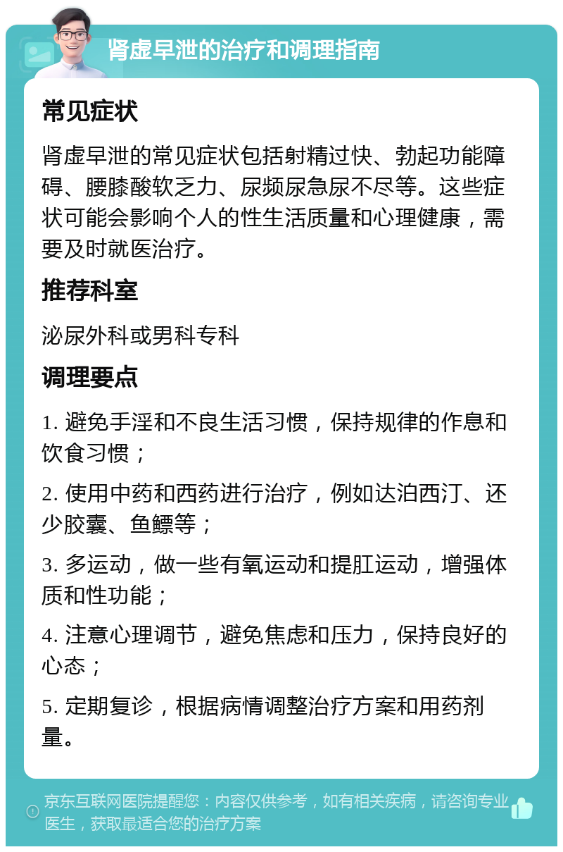 肾虚早泄的治疗和调理指南 常见症状 肾虚早泄的常见症状包括射精过快、勃起功能障碍、腰膝酸软乏力、尿频尿急尿不尽等。这些症状可能会影响个人的性生活质量和心理健康，需要及时就医治疗。 推荐科室 泌尿外科或男科专科 调理要点 1. 避免手淫和不良生活习惯，保持规律的作息和饮食习惯； 2. 使用中药和西药进行治疗，例如达泊西汀、还少胶囊、鱼鳔等； 3. 多运动，做一些有氧运动和提肛运动，增强体质和性功能； 4. 注意心理调节，避免焦虑和压力，保持良好的心态； 5. 定期复诊，根据病情调整治疗方案和用药剂量。