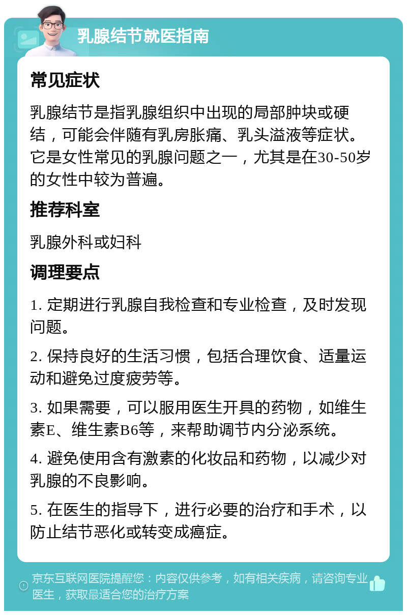 乳腺结节就医指南 常见症状 乳腺结节是指乳腺组织中出现的局部肿块或硬结，可能会伴随有乳房胀痛、乳头溢液等症状。它是女性常见的乳腺问题之一，尤其是在30-50岁的女性中较为普遍。 推荐科室 乳腺外科或妇科 调理要点 1. 定期进行乳腺自我检查和专业检查，及时发现问题。 2. 保持良好的生活习惯，包括合理饮食、适量运动和避免过度疲劳等。 3. 如果需要，可以服用医生开具的药物，如维生素E、维生素B6等，来帮助调节内分泌系统。 4. 避免使用含有激素的化妆品和药物，以减少对乳腺的不良影响。 5. 在医生的指导下，进行必要的治疗和手术，以防止结节恶化或转变成癌症。