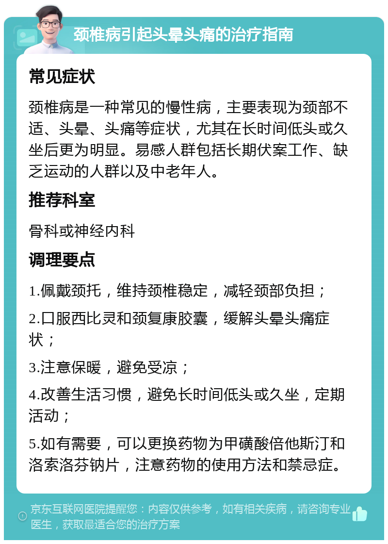 颈椎病引起头晕头痛的治疗指南 常见症状 颈椎病是一种常见的慢性病，主要表现为颈部不适、头晕、头痛等症状，尤其在长时间低头或久坐后更为明显。易感人群包括长期伏案工作、缺乏运动的人群以及中老年人。 推荐科室 骨科或神经内科 调理要点 1.佩戴颈托，维持颈椎稳定，减轻颈部负担； 2.口服西比灵和颈复康胶囊，缓解头晕头痛症状； 3.注意保暖，避免受凉； 4.改善生活习惯，避免长时间低头或久坐，定期活动； 5.如有需要，可以更换药物为甲磺酸倍他斯汀和洛索洛芬钠片，注意药物的使用方法和禁忌症。