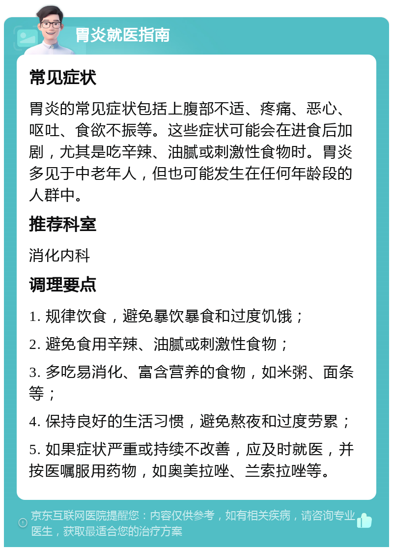 胃炎就医指南 常见症状 胃炎的常见症状包括上腹部不适、疼痛、恶心、呕吐、食欲不振等。这些症状可能会在进食后加剧，尤其是吃辛辣、油腻或刺激性食物时。胃炎多见于中老年人，但也可能发生在任何年龄段的人群中。 推荐科室 消化内科 调理要点 1. 规律饮食，避免暴饮暴食和过度饥饿； 2. 避免食用辛辣、油腻或刺激性食物； 3. 多吃易消化、富含营养的食物，如米粥、面条等； 4. 保持良好的生活习惯，避免熬夜和过度劳累； 5. 如果症状严重或持续不改善，应及时就医，并按医嘱服用药物，如奥美拉唑、兰索拉唑等。