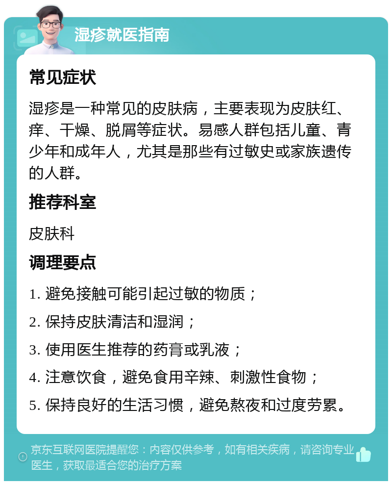 湿疹就医指南 常见症状 湿疹是一种常见的皮肤病，主要表现为皮肤红、痒、干燥、脱屑等症状。易感人群包括儿童、青少年和成年人，尤其是那些有过敏史或家族遗传的人群。 推荐科室 皮肤科 调理要点 1. 避免接触可能引起过敏的物质； 2. 保持皮肤清洁和湿润； 3. 使用医生推荐的药膏或乳液； 4. 注意饮食，避免食用辛辣、刺激性食物； 5. 保持良好的生活习惯，避免熬夜和过度劳累。