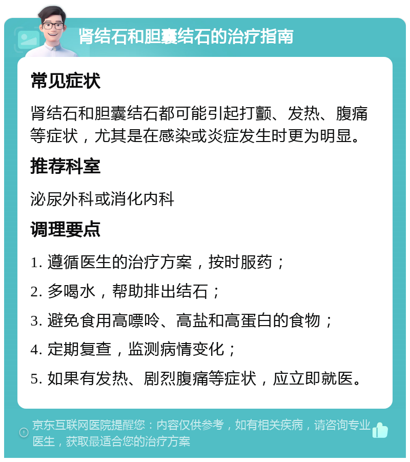 肾结石和胆囊结石的治疗指南 常见症状 肾结石和胆囊结石都可能引起打颤、发热、腹痛等症状，尤其是在感染或炎症发生时更为明显。 推荐科室 泌尿外科或消化内科 调理要点 1. 遵循医生的治疗方案，按时服药； 2. 多喝水，帮助排出结石； 3. 避免食用高嘌呤、高盐和高蛋白的食物； 4. 定期复查，监测病情变化； 5. 如果有发热、剧烈腹痛等症状，应立即就医。