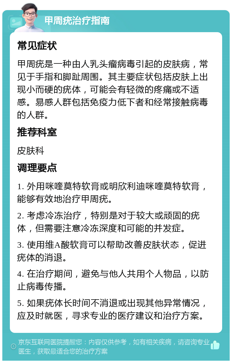 甲周疣治疗指南 常见症状 甲周疣是一种由人乳头瘤病毒引起的皮肤病，常见于手指和脚趾周围。其主要症状包括皮肤上出现小而硬的疣体，可能会有轻微的疼痛或不适感。易感人群包括免疫力低下者和经常接触病毒的人群。 推荐科室 皮肤科 调理要点 1. 外用咪喹莫特软膏或明欣利迪咪喹莫特软膏，能够有效地治疗甲周疣。 2. 考虑冷冻治疗，特别是对于较大或顽固的疣体，但需要注意冷冻深度和可能的并发症。 3. 使用维A酸软膏可以帮助改善皮肤状态，促进疣体的消退。 4. 在治疗期间，避免与他人共用个人物品，以防止病毒传播。 5. 如果疣体长时间不消退或出现其他异常情况，应及时就医，寻求专业的医疗建议和治疗方案。