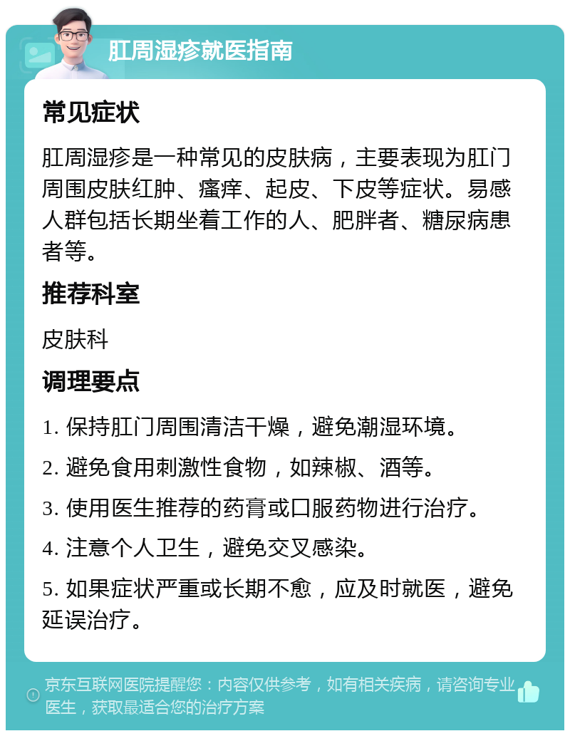 肛周湿疹就医指南 常见症状 肛周湿疹是一种常见的皮肤病，主要表现为肛门周围皮肤红肿、瘙痒、起皮、下皮等症状。易感人群包括长期坐着工作的人、肥胖者、糖尿病患者等。 推荐科室 皮肤科 调理要点 1. 保持肛门周围清洁干燥，避免潮湿环境。 2. 避免食用刺激性食物，如辣椒、酒等。 3. 使用医生推荐的药膏或口服药物进行治疗。 4. 注意个人卫生，避免交叉感染。 5. 如果症状严重或长期不愈，应及时就医，避免延误治疗。