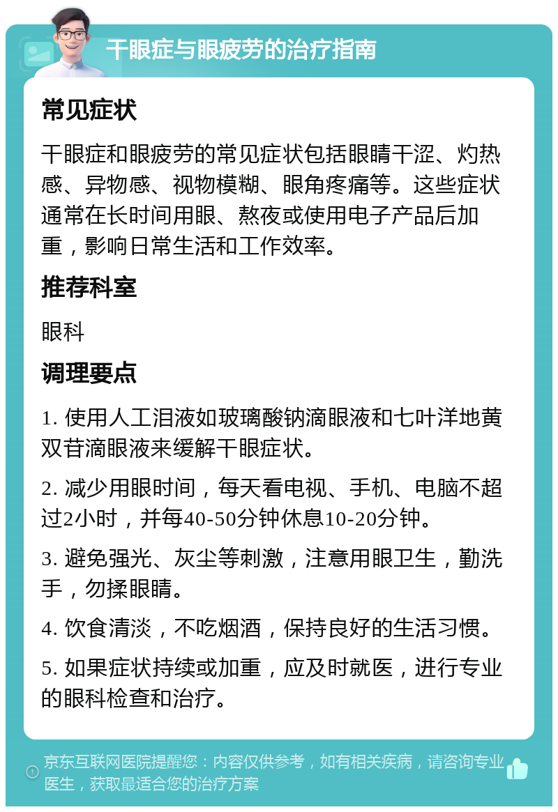 干眼症与眼疲劳的治疗指南 常见症状 干眼症和眼疲劳的常见症状包括眼睛干涩、灼热感、异物感、视物模糊、眼角疼痛等。这些症状通常在长时间用眼、熬夜或使用电子产品后加重，影响日常生活和工作效率。 推荐科室 眼科 调理要点 1. 使用人工泪液如玻璃酸钠滴眼液和七叶洋地黄双苷滴眼液来缓解干眼症状。 2. 减少用眼时间，每天看电视、手机、电脑不超过2小时，并每40-50分钟休息10-20分钟。 3. 避免强光、灰尘等刺激，注意用眼卫生，勤洗手，勿揉眼睛。 4. 饮食清淡，不吃烟酒，保持良好的生活习惯。 5. 如果症状持续或加重，应及时就医，进行专业的眼科检查和治疗。