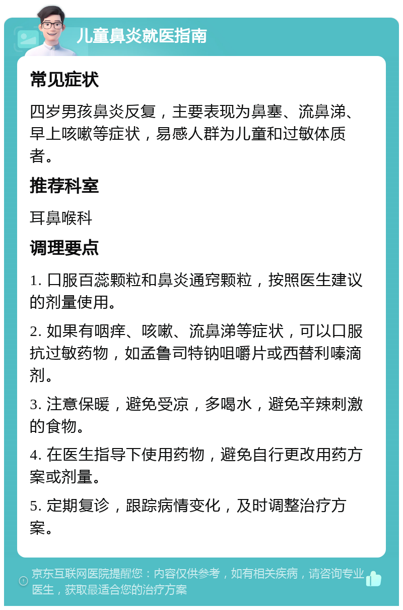 儿童鼻炎就医指南 常见症状 四岁男孩鼻炎反复，主要表现为鼻塞、流鼻涕、早上咳嗽等症状，易感人群为儿童和过敏体质者。 推荐科室 耳鼻喉科 调理要点 1. 口服百蕊颗粒和鼻炎通窍颗粒，按照医生建议的剂量使用。 2. 如果有咽痒、咳嗽、流鼻涕等症状，可以口服抗过敏药物，如孟鲁司特钠咀嚼片或西替利嗪滴剂。 3. 注意保暖，避免受凉，多喝水，避免辛辣刺激的食物。 4. 在医生指导下使用药物，避免自行更改用药方案或剂量。 5. 定期复诊，跟踪病情变化，及时调整治疗方案。