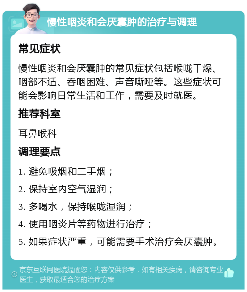 慢性咽炎和会厌囊肿的治疗与调理 常见症状 慢性咽炎和会厌囊肿的常见症状包括喉咙干燥、咽部不适、吞咽困难、声音嘶哑等。这些症状可能会影响日常生活和工作，需要及时就医。 推荐科室 耳鼻喉科 调理要点 1. 避免吸烟和二手烟； 2. 保持室内空气湿润； 3. 多喝水，保持喉咙湿润； 4. 使用咽炎片等药物进行治疗； 5. 如果症状严重，可能需要手术治疗会厌囊肿。