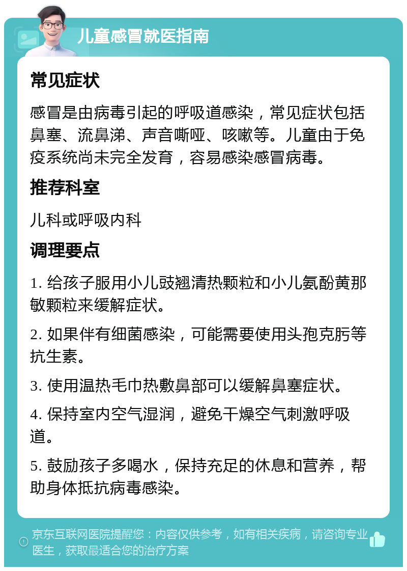 儿童感冒就医指南 常见症状 感冒是由病毒引起的呼吸道感染，常见症状包括鼻塞、流鼻涕、声音嘶哑、咳嗽等。儿童由于免疫系统尚未完全发育，容易感染感冒病毒。 推荐科室 儿科或呼吸内科 调理要点 1. 给孩子服用小儿豉翘清热颗粒和小儿氨酚黄那敏颗粒来缓解症状。 2. 如果伴有细菌感染，可能需要使用头孢克肟等抗生素。 3. 使用温热毛巾热敷鼻部可以缓解鼻塞症状。 4. 保持室内空气湿润，避免干燥空气刺激呼吸道。 5. 鼓励孩子多喝水，保持充足的休息和营养，帮助身体抵抗病毒感染。