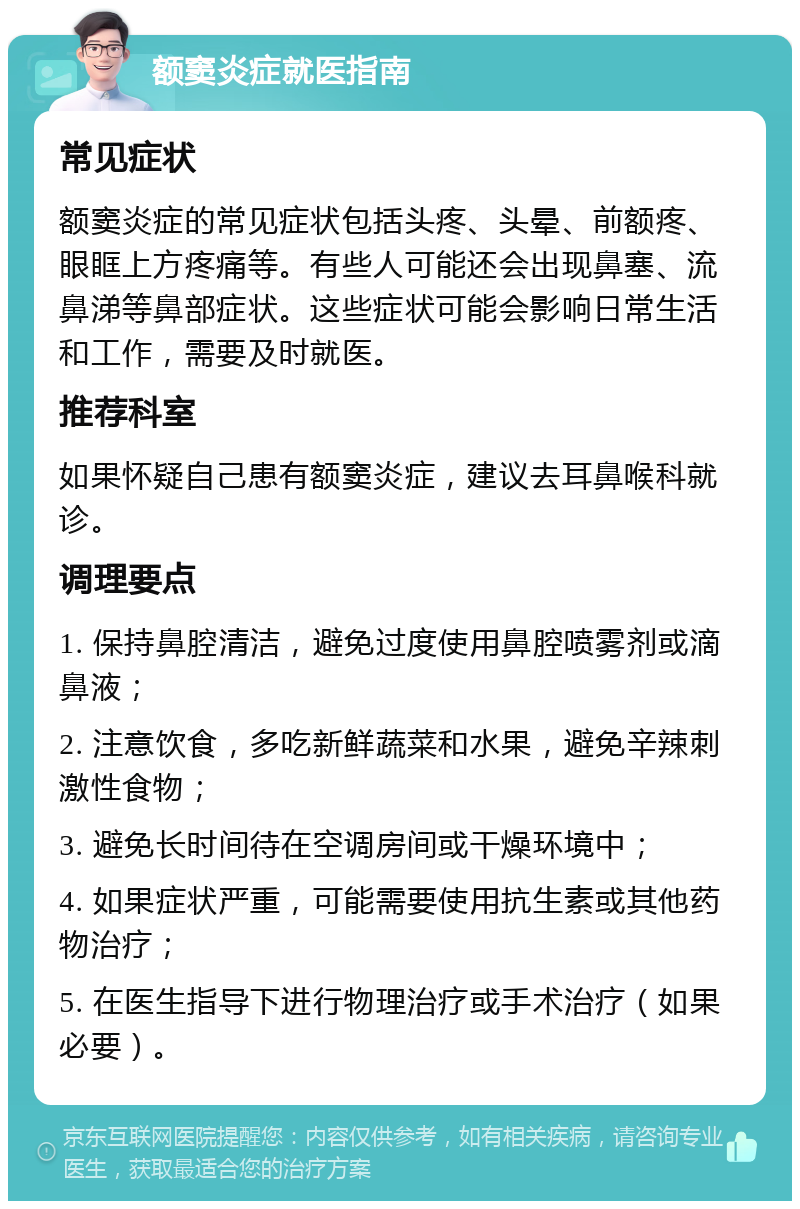 额窦炎症就医指南 常见症状 额窦炎症的常见症状包括头疼、头晕、前额疼、眼眶上方疼痛等。有些人可能还会出现鼻塞、流鼻涕等鼻部症状。这些症状可能会影响日常生活和工作，需要及时就医。 推荐科室 如果怀疑自己患有额窦炎症，建议去耳鼻喉科就诊。 调理要点 1. 保持鼻腔清洁，避免过度使用鼻腔喷雾剂或滴鼻液； 2. 注意饮食，多吃新鲜蔬菜和水果，避免辛辣刺激性食物； 3. 避免长时间待在空调房间或干燥环境中； 4. 如果症状严重，可能需要使用抗生素或其他药物治疗； 5. 在医生指导下进行物理治疗或手术治疗（如果必要）。