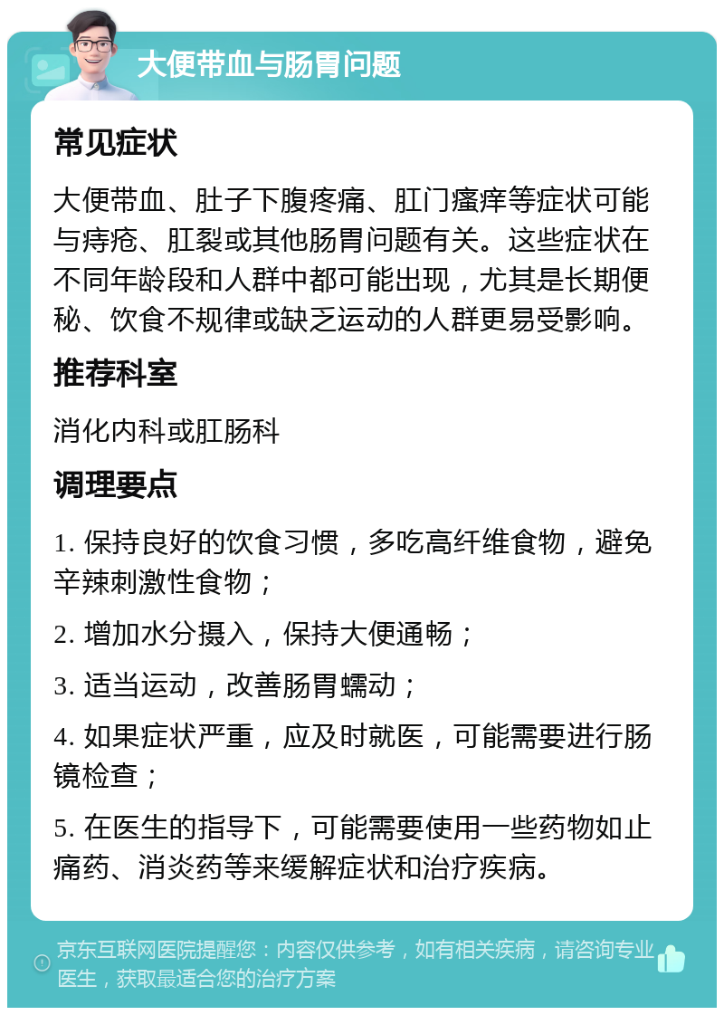 大便带血与肠胃问题 常见症状 大便带血、肚子下腹疼痛、肛门瘙痒等症状可能与痔疮、肛裂或其他肠胃问题有关。这些症状在不同年龄段和人群中都可能出现，尤其是长期便秘、饮食不规律或缺乏运动的人群更易受影响。 推荐科室 消化内科或肛肠科 调理要点 1. 保持良好的饮食习惯，多吃高纤维食物，避免辛辣刺激性食物； 2. 增加水分摄入，保持大便通畅； 3. 适当运动，改善肠胃蠕动； 4. 如果症状严重，应及时就医，可能需要进行肠镜检查； 5. 在医生的指导下，可能需要使用一些药物如止痛药、消炎药等来缓解症状和治疗疾病。