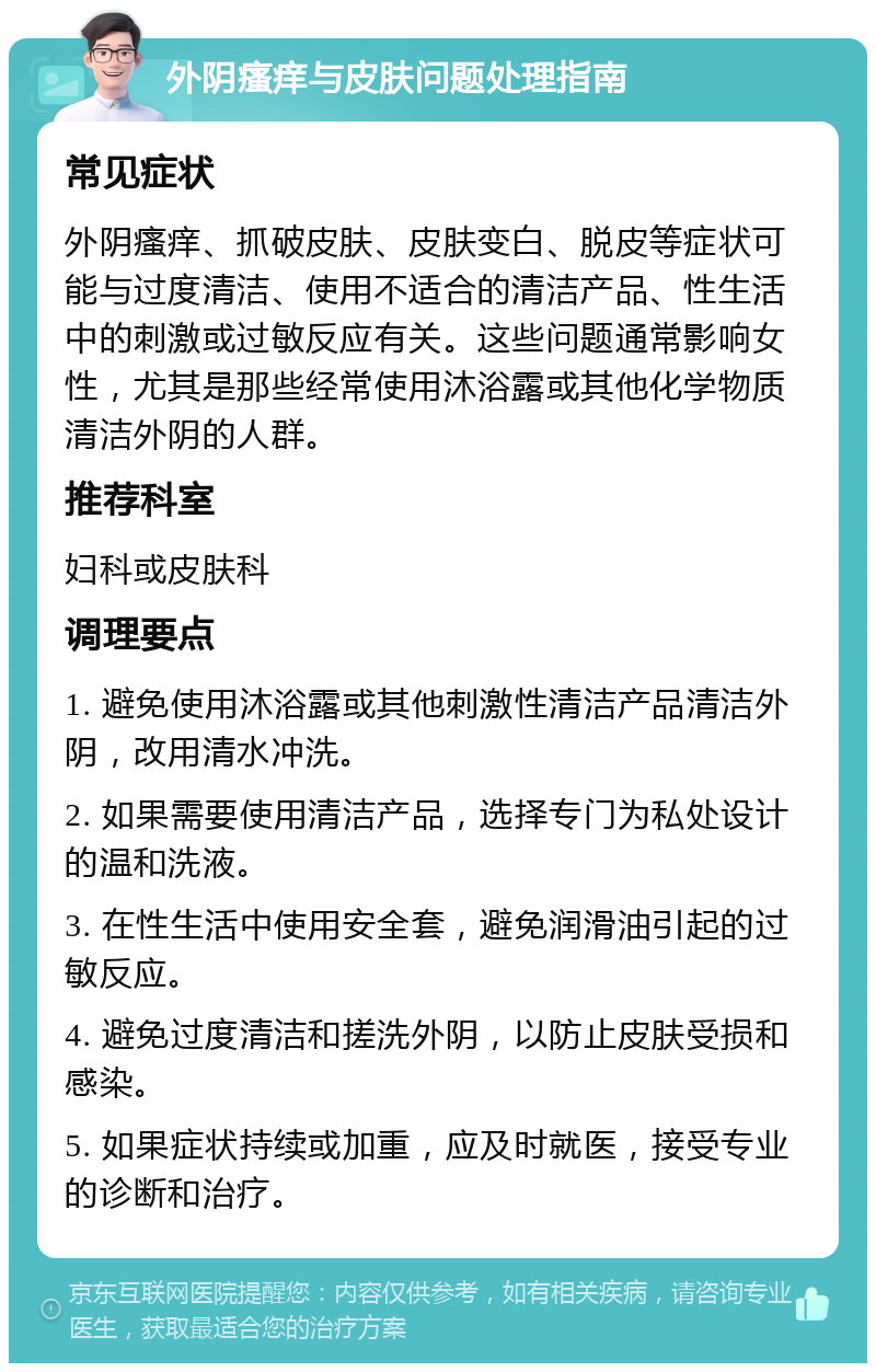 外阴瘙痒与皮肤问题处理指南 常见症状 外阴瘙痒、抓破皮肤、皮肤变白、脱皮等症状可能与过度清洁、使用不适合的清洁产品、性生活中的刺激或过敏反应有关。这些问题通常影响女性，尤其是那些经常使用沐浴露或其他化学物质清洁外阴的人群。 推荐科室 妇科或皮肤科 调理要点 1. 避免使用沐浴露或其他刺激性清洁产品清洁外阴，改用清水冲洗。 2. 如果需要使用清洁产品，选择专门为私处设计的温和洗液。 3. 在性生活中使用安全套，避免润滑油引起的过敏反应。 4. 避免过度清洁和搓洗外阴，以防止皮肤受损和感染。 5. 如果症状持续或加重，应及时就医，接受专业的诊断和治疗。