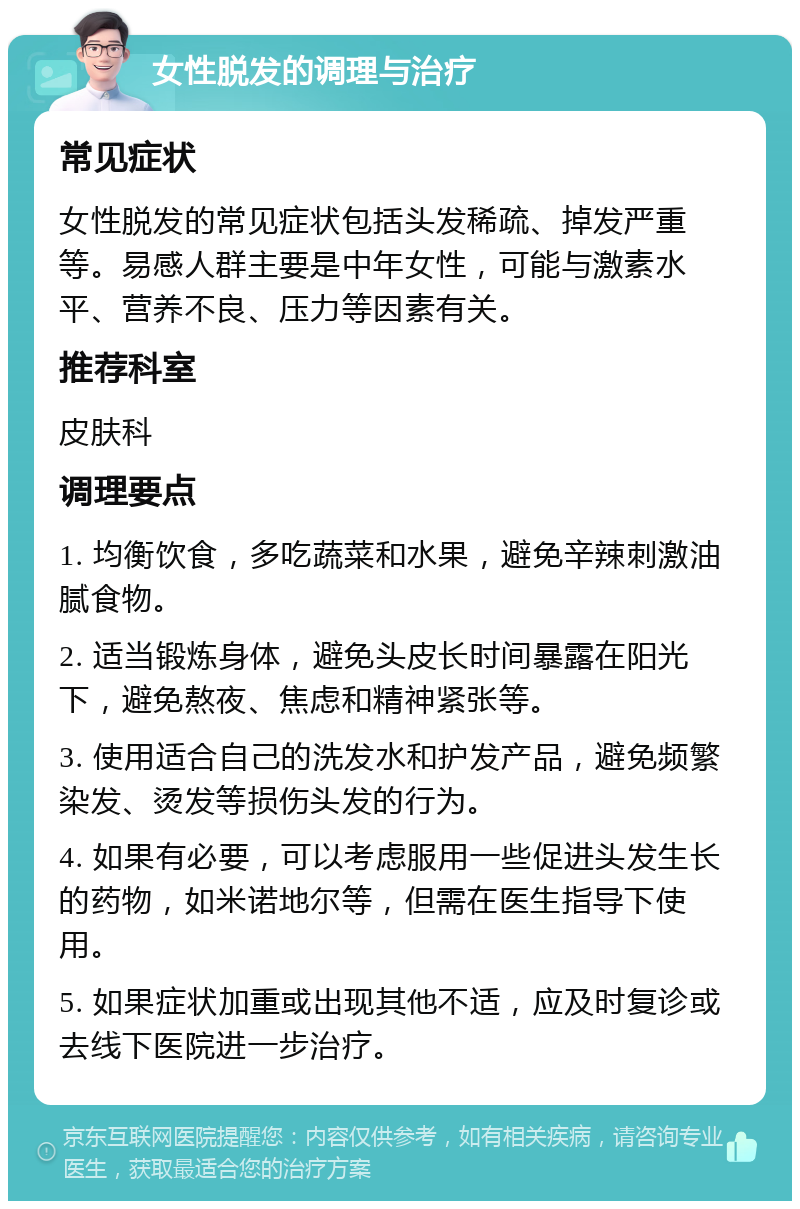 女性脱发的调理与治疗 常见症状 女性脱发的常见症状包括头发稀疏、掉发严重等。易感人群主要是中年女性，可能与激素水平、营养不良、压力等因素有关。 推荐科室 皮肤科 调理要点 1. 均衡饮食，多吃蔬菜和水果，避免辛辣刺激油腻食物。 2. 适当锻炼身体，避免头皮长时间暴露在阳光下，避免熬夜、焦虑和精神紧张等。 3. 使用适合自己的洗发水和护发产品，避免频繁染发、烫发等损伤头发的行为。 4. 如果有必要，可以考虑服用一些促进头发生长的药物，如米诺地尔等，但需在医生指导下使用。 5. 如果症状加重或出现其他不适，应及时复诊或去线下医院进一步治疗。