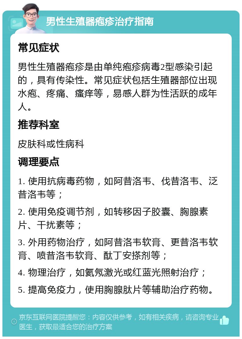 男性生殖器疱疹治疗指南 常见症状 男性生殖器疱疹是由单纯疱疹病毒2型感染引起的，具有传染性。常见症状包括生殖器部位出现水疱、疼痛、瘙痒等，易感人群为性活跃的成年人。 推荐科室 皮肤科或性病科 调理要点 1. 使用抗病毒药物，如阿昔洛韦、伐昔洛韦、泛昔洛韦等； 2. 使用免疫调节剂，如转移因子胶囊、胸腺素片、干扰素等； 3. 外用药物治疗，如阿昔洛韦软膏、更昔洛韦软膏、喷昔洛韦软膏、酞丁安搽剂等； 4. 物理治疗，如氦氖激光或红蓝光照射治疗； 5. 提高免疫力，使用胸腺肽片等辅助治疗药物。