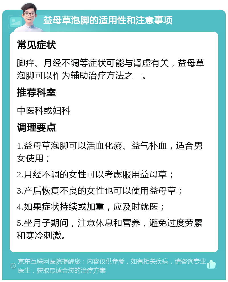 益母草泡脚的适用性和注意事项 常见症状 脚痒、月经不调等症状可能与肾虚有关，益母草泡脚可以作为辅助治疗方法之一。 推荐科室 中医科或妇科 调理要点 1.益母草泡脚可以活血化瘀、益气补血，适合男女使用； 2.月经不调的女性可以考虑服用益母草； 3.产后恢复不良的女性也可以使用益母草； 4.如果症状持续或加重，应及时就医； 5.坐月子期间，注意休息和营养，避免过度劳累和寒冷刺激。