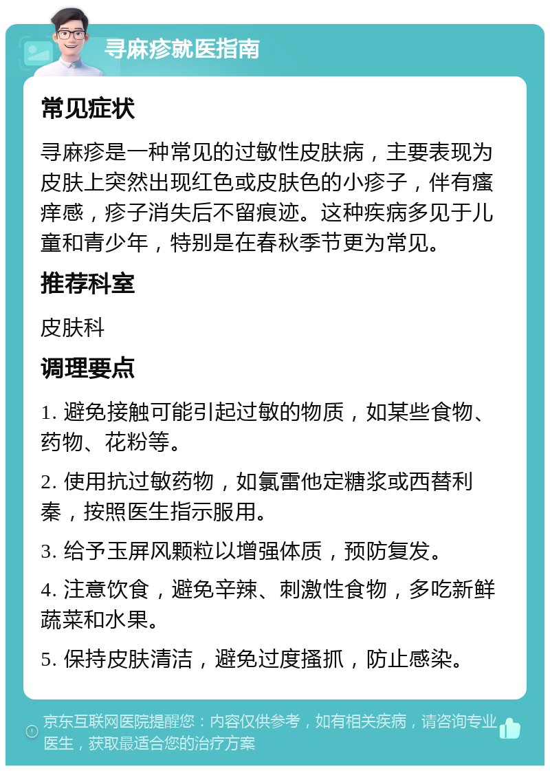 寻麻疹就医指南 常见症状 寻麻疹是一种常见的过敏性皮肤病，主要表现为皮肤上突然出现红色或皮肤色的小疹子，伴有瘙痒感，疹子消失后不留痕迹。这种疾病多见于儿童和青少年，特别是在春秋季节更为常见。 推荐科室 皮肤科 调理要点 1. 避免接触可能引起过敏的物质，如某些食物、药物、花粉等。 2. 使用抗过敏药物，如氯雷他定糖浆或西替利秦，按照医生指示服用。 3. 给予玉屏风颗粒以增强体质，预防复发。 4. 注意饮食，避免辛辣、刺激性食物，多吃新鲜蔬菜和水果。 5. 保持皮肤清洁，避免过度搔抓，防止感染。