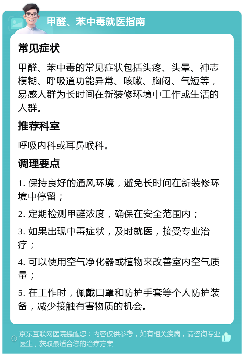 甲醛、苯中毒就医指南 常见症状 甲醛、苯中毒的常见症状包括头疼、头晕、神志模糊、呼吸道功能异常、咳嗽、胸闷、气短等，易感人群为长时间在新装修环境中工作或生活的人群。 推荐科室 呼吸内科或耳鼻喉科。 调理要点 1. 保持良好的通风环境，避免长时间在新装修环境中停留； 2. 定期检测甲醛浓度，确保在安全范围内； 3. 如果出现中毒症状，及时就医，接受专业治疗； 4. 可以使用空气净化器或植物来改善室内空气质量； 5. 在工作时，佩戴口罩和防护手套等个人防护装备，减少接触有害物质的机会。