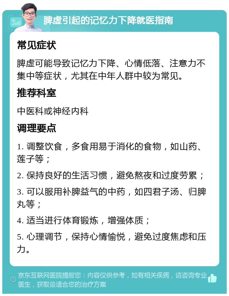 脾虚引起的记忆力下降就医指南 常见症状 脾虚可能导致记忆力下降、心情低落、注意力不集中等症状，尤其在中年人群中较为常见。 推荐科室 中医科或神经内科 调理要点 1. 调整饮食，多食用易于消化的食物，如山药、莲子等； 2. 保持良好的生活习惯，避免熬夜和过度劳累； 3. 可以服用补脾益气的中药，如四君子汤、归脾丸等； 4. 适当进行体育锻炼，增强体质； 5. 心理调节，保持心情愉悦，避免过度焦虑和压力。