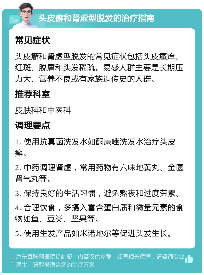 头皮癣和肾虚型脱发的治疗指南 常见症状 头皮癣和肾虚型脱发的常见症状包括头皮瘙痒、红斑、脱屑和头发稀疏。易感人群主要是长期压力大、营养不良或有家族遗传史的人群。 推荐科室 皮肤科和中医科 调理要点 1. 使用抗真菌洗发水如酮康唑洗发水治疗头皮癣。 2. 中药调理肾虚，常用药物有六味地黄丸、金匮肾气丸等。 3. 保持良好的生活习惯，避免熬夜和过度劳累。 4. 合理饮食，多摄入富含蛋白质和微量元素的食物如鱼、豆类、坚果等。 5. 使用生发产品如米诺地尔等促进头发生长。