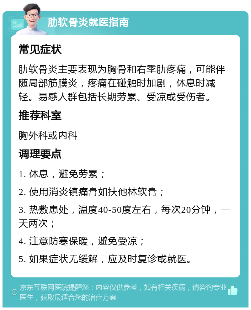 肋软骨炎就医指南 常见症状 肋软骨炎主要表现为胸骨和右季肋疼痛，可能伴随局部筋膜炎，疼痛在碰触时加剧，休息时减轻。易感人群包括长期劳累、受凉或受伤者。 推荐科室 胸外科或内科 调理要点 1. 休息，避免劳累； 2. 使用消炎镇痛膏如扶他林软膏； 3. 热敷患处，温度40-50度左右，每次20分钟，一天两次； 4. 注意防寒保暖，避免受凉； 5. 如果症状无缓解，应及时复诊或就医。