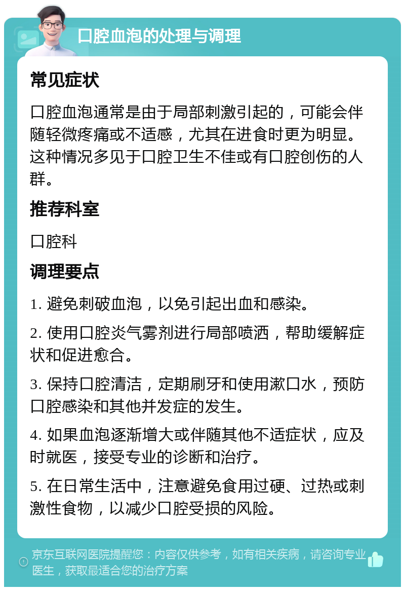 口腔血泡的处理与调理 常见症状 口腔血泡通常是由于局部刺激引起的，可能会伴随轻微疼痛或不适感，尤其在进食时更为明显。这种情况多见于口腔卫生不佳或有口腔创伤的人群。 推荐科室 口腔科 调理要点 1. 避免刺破血泡，以免引起出血和感染。 2. 使用口腔炎气雾剂进行局部喷洒，帮助缓解症状和促进愈合。 3. 保持口腔清洁，定期刷牙和使用漱口水，预防口腔感染和其他并发症的发生。 4. 如果血泡逐渐增大或伴随其他不适症状，应及时就医，接受专业的诊断和治疗。 5. 在日常生活中，注意避免食用过硬、过热或刺激性食物，以减少口腔受损的风险。