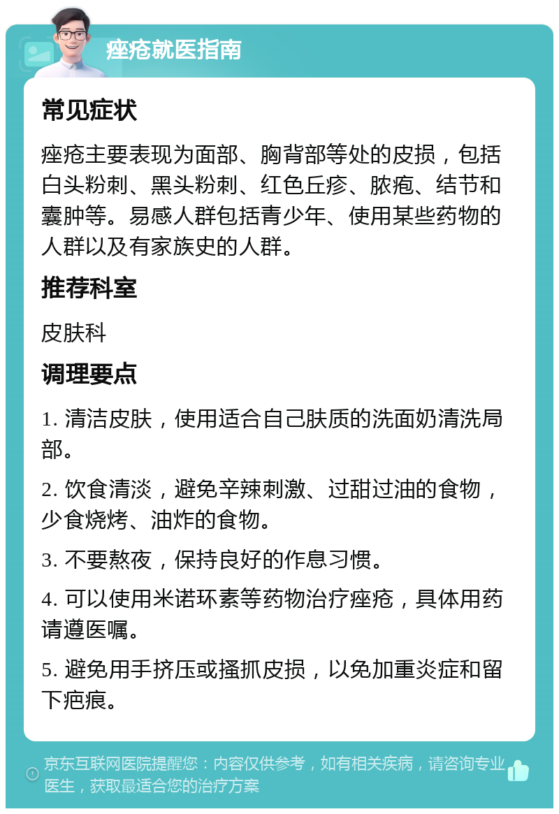 痤疮就医指南 常见症状 痤疮主要表现为面部、胸背部等处的皮损，包括白头粉刺、黑头粉刺、红色丘疹、脓疱、结节和囊肿等。易感人群包括青少年、使用某些药物的人群以及有家族史的人群。 推荐科室 皮肤科 调理要点 1. 清洁皮肤，使用适合自己肤质的洗面奶清洗局部。 2. 饮食清淡，避免辛辣刺激、过甜过油的食物，少食烧烤、油炸的食物。 3. 不要熬夜，保持良好的作息习惯。 4. 可以使用米诺环素等药物治疗痤疮，具体用药请遵医嘱。 5. 避免用手挤压或搔抓皮损，以免加重炎症和留下疤痕。