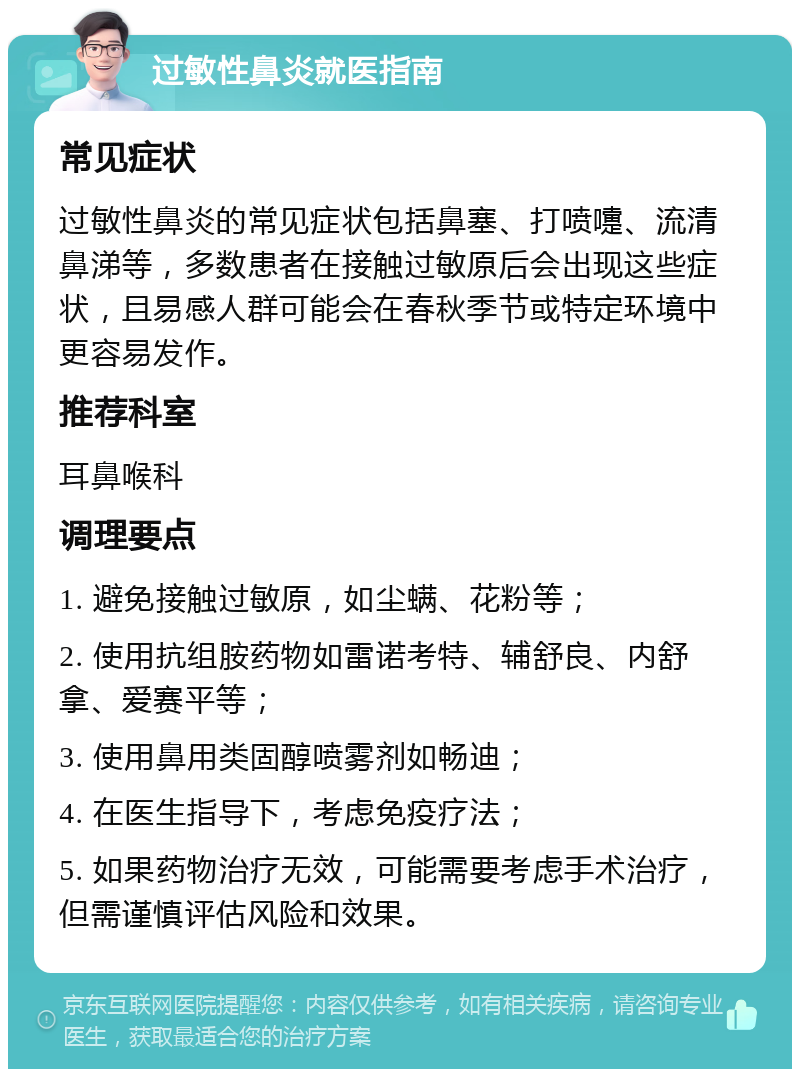 过敏性鼻炎就医指南 常见症状 过敏性鼻炎的常见症状包括鼻塞、打喷嚏、流清鼻涕等，多数患者在接触过敏原后会出现这些症状，且易感人群可能会在春秋季节或特定环境中更容易发作。 推荐科室 耳鼻喉科 调理要点 1. 避免接触过敏原，如尘螨、花粉等； 2. 使用抗组胺药物如雷诺考特、辅舒良、内舒拿、爱赛平等； 3. 使用鼻用类固醇喷雾剂如畅迪； 4. 在医生指导下，考虑免疫疗法； 5. 如果药物治疗无效，可能需要考虑手术治疗，但需谨慎评估风险和效果。