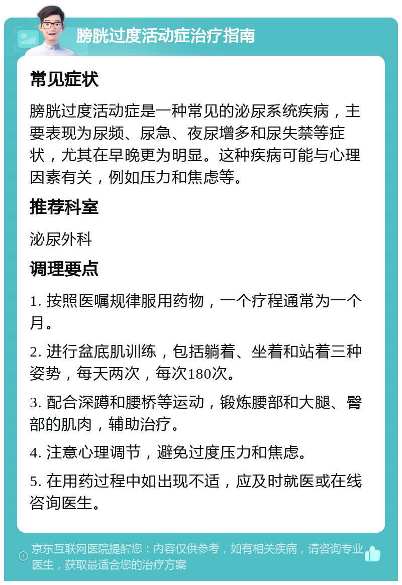 膀胱过度活动症治疗指南 常见症状 膀胱过度活动症是一种常见的泌尿系统疾病，主要表现为尿频、尿急、夜尿增多和尿失禁等症状，尤其在早晚更为明显。这种疾病可能与心理因素有关，例如压力和焦虑等。 推荐科室 泌尿外科 调理要点 1. 按照医嘱规律服用药物，一个疗程通常为一个月。 2. 进行盆底肌训练，包括躺着、坐着和站着三种姿势，每天两次，每次180次。 3. 配合深蹲和腰桥等运动，锻炼腰部和大腿、臀部的肌肉，辅助治疗。 4. 注意心理调节，避免过度压力和焦虑。 5. 在用药过程中如出现不适，应及时就医或在线咨询医生。