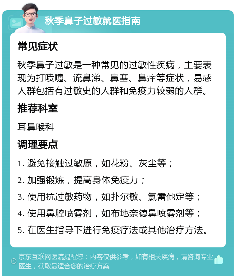 秋季鼻子过敏就医指南 常见症状 秋季鼻子过敏是一种常见的过敏性疾病，主要表现为打喷嚏、流鼻涕、鼻塞、鼻痒等症状，易感人群包括有过敏史的人群和免疫力较弱的人群。 推荐科室 耳鼻喉科 调理要点 1. 避免接触过敏原，如花粉、灰尘等； 2. 加强锻炼，提高身体免疫力； 3. 使用抗过敏药物，如扑尔敏、氯雷他定等； 4. 使用鼻腔喷雾剂，如布地奈德鼻喷雾剂等； 5. 在医生指导下进行免疫疗法或其他治疗方法。