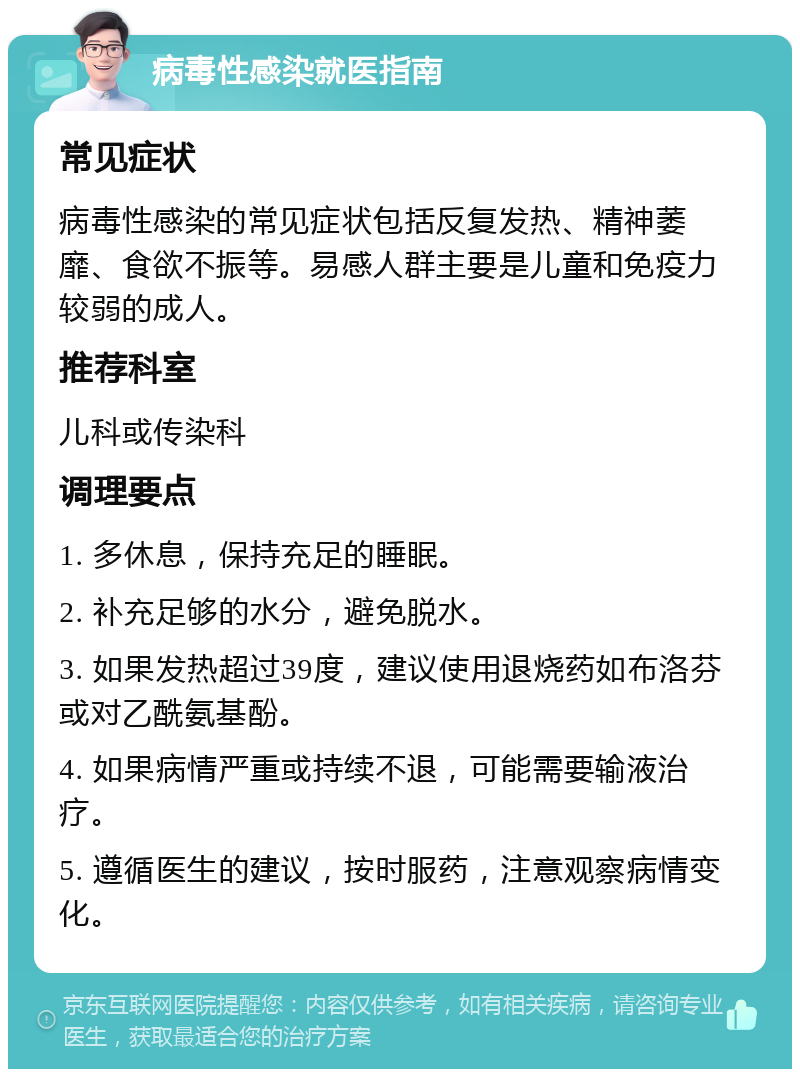 病毒性感染就医指南 常见症状 病毒性感染的常见症状包括反复发热、精神萎靡、食欲不振等。易感人群主要是儿童和免疫力较弱的成人。 推荐科室 儿科或传染科 调理要点 1. 多休息，保持充足的睡眠。 2. 补充足够的水分，避免脱水。 3. 如果发热超过39度，建议使用退烧药如布洛芬或对乙酰氨基酚。 4. 如果病情严重或持续不退，可能需要输液治疗。 5. 遵循医生的建议，按时服药，注意观察病情变化。