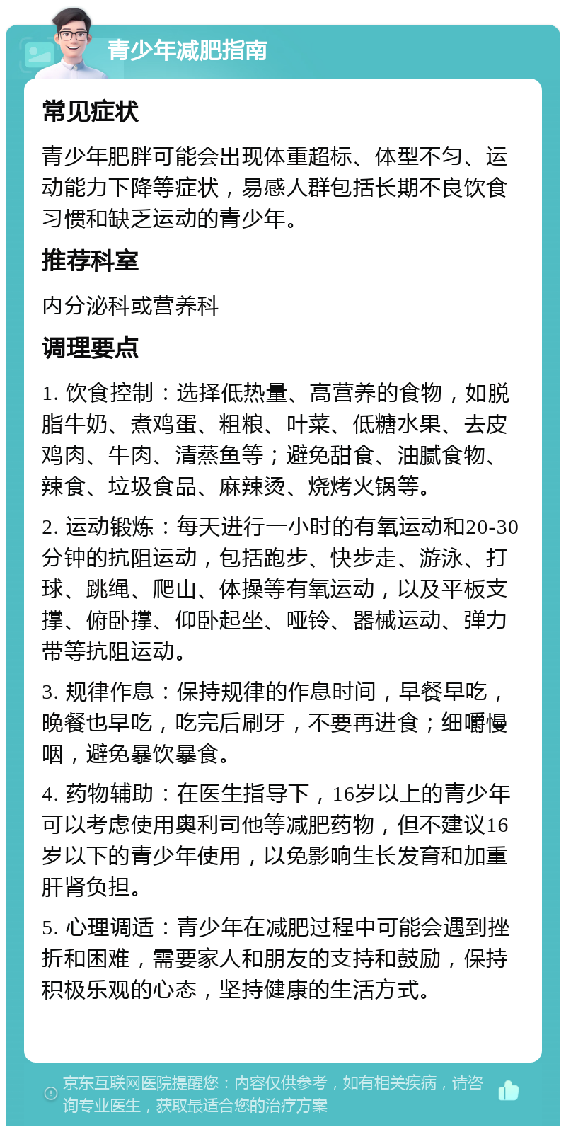 青少年减肥指南 常见症状 青少年肥胖可能会出现体重超标、体型不匀、运动能力下降等症状，易感人群包括长期不良饮食习惯和缺乏运动的青少年。 推荐科室 内分泌科或营养科 调理要点 1. 饮食控制：选择低热量、高营养的食物，如脱脂牛奶、煮鸡蛋、粗粮、叶菜、低糖水果、去皮鸡肉、牛肉、清蒸鱼等；避免甜食、油腻食物、辣食、垃圾食品、麻辣烫、烧烤火锅等。 2. 运动锻炼：每天进行一小时的有氧运动和20-30分钟的抗阻运动，包括跑步、快步走、游泳、打球、跳绳、爬山、体操等有氧运动，以及平板支撑、俯卧撑、仰卧起坐、哑铃、器械运动、弹力带等抗阻运动。 3. 规律作息：保持规律的作息时间，早餐早吃，晚餐也早吃，吃完后刷牙，不要再进食；细嚼慢咽，避免暴饮暴食。 4. 药物辅助：在医生指导下，16岁以上的青少年可以考虑使用奥利司他等减肥药物，但不建议16岁以下的青少年使用，以免影响生长发育和加重肝肾负担。 5. 心理调适：青少年在减肥过程中可能会遇到挫折和困难，需要家人和朋友的支持和鼓励，保持积极乐观的心态，坚持健康的生活方式。