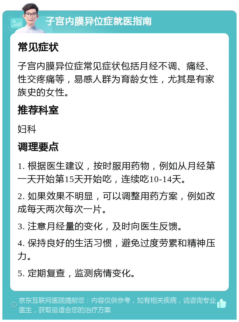 子宫内膜异位症就医指南 常见症状 子宫内膜异位症常见症状包括月经不调、痛经、性交疼痛等，易感人群为育龄女性，尤其是有家族史的女性。 推荐科室 妇科 调理要点 1. 根据医生建议，按时服用药物，例如从月经第一天开始第15天开始吃，连续吃10-14天。 2. 如果效果不明显，可以调整用药方案，例如改成每天两次每次一片。 3. 注意月经量的变化，及时向医生反馈。 4. 保持良好的生活习惯，避免过度劳累和精神压力。 5. 定期复查，监测病情变化。