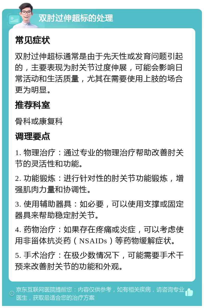 双肘过伸超标的处理 常见症状 双肘过伸超标通常是由于先天性或发育问题引起的，主要表现为肘关节过度伸展，可能会影响日常活动和生活质量，尤其在需要使用上肢的场合更为明显。 推荐科室 骨科或康复科 调理要点 1. 物理治疗：通过专业的物理治疗帮助改善肘关节的灵活性和功能。 2. 功能锻炼：进行针对性的肘关节功能锻炼，增强肌肉力量和协调性。 3. 使用辅助器具：如必要，可以使用支撑或固定器具来帮助稳定肘关节。 4. 药物治疗：如果存在疼痛或炎症，可以考虑使用非甾体抗炎药（NSAIDs）等药物缓解症状。 5. 手术治疗：在极少数情况下，可能需要手术干预来改善肘关节的功能和外观。